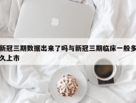 新冠三期数据出来了吗与新冠三期临床一般多久上市